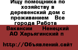 Ищу помощника по хозяйству в деревенский дом с проживанием - Все города Работа » Вакансии   . Ненецкий АО,Харьягинский п.